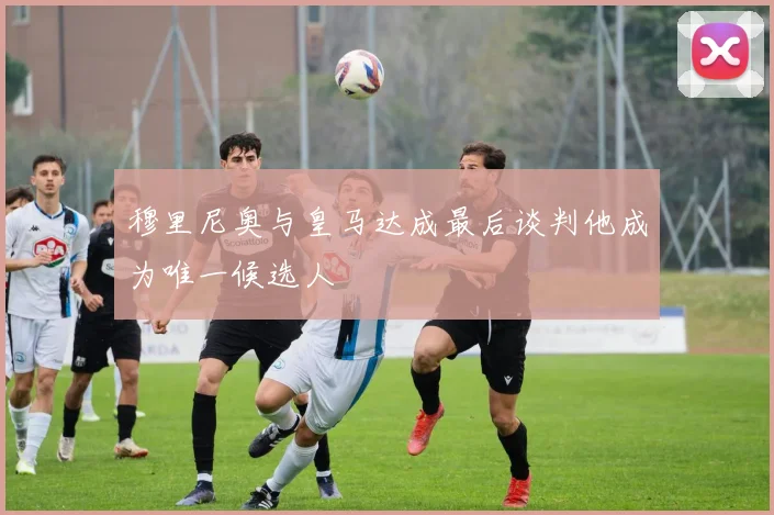 穆里尼奥与皇马达成最后谈判他成为唯一候选人