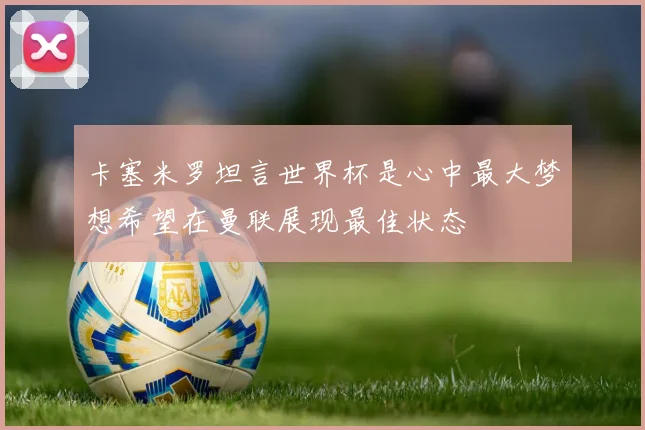 卡塞米罗坦言世界杯是心中最大梦想希望在曼联展现最佳状态