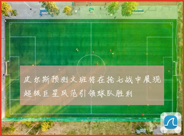 皮尔斯预测文班将在抢七战中展现超级巨星风范引领球队胜利