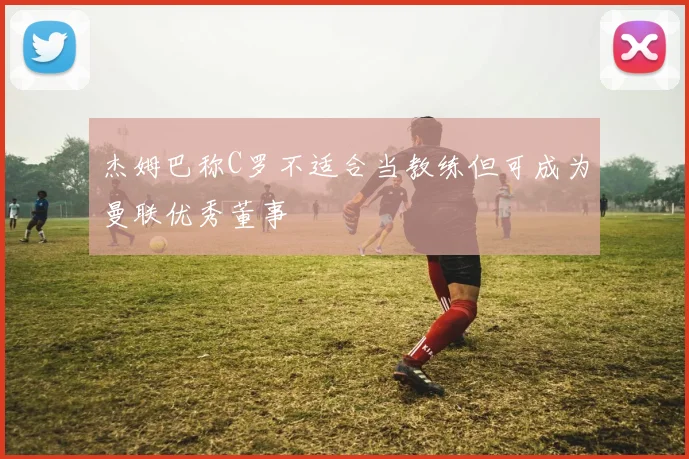 杰姆巴称C罗不适合当教练但可成为曼联优秀董事