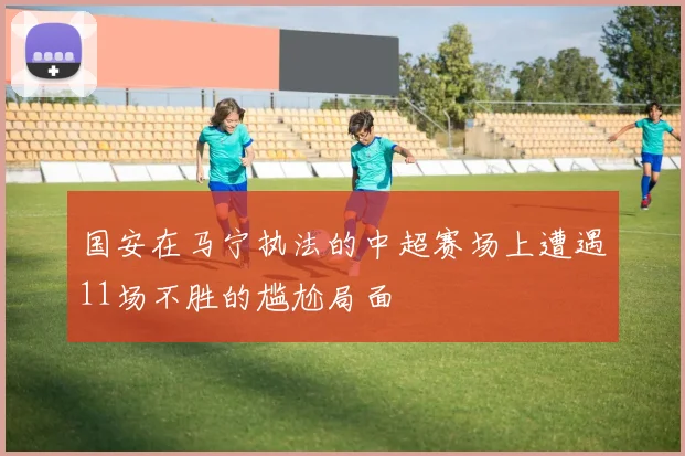 国安在马宁执法的中超赛场上遭遇11场不胜的尴尬局面