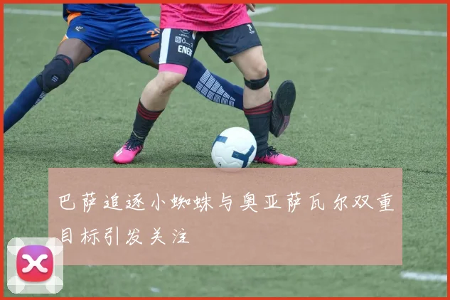 巴萨追逐小蜘蛛与奥亚萨瓦尔双重目标引发关注