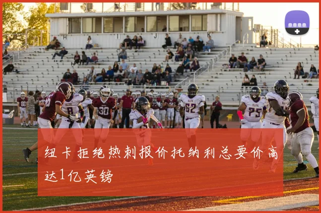纽卡拒绝热刺报价托纳利总要价高达1亿英镑