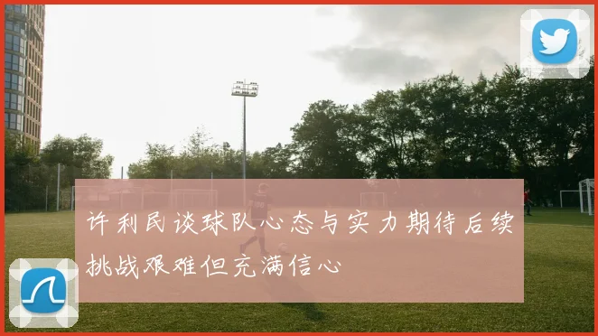 许利民谈球队心态与实力期待后续挑战艰难但充满信心