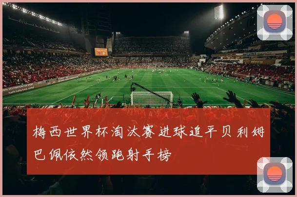 梅西世界杯淘汰赛进球追平贝利姆巴佩依然领跑射手榜