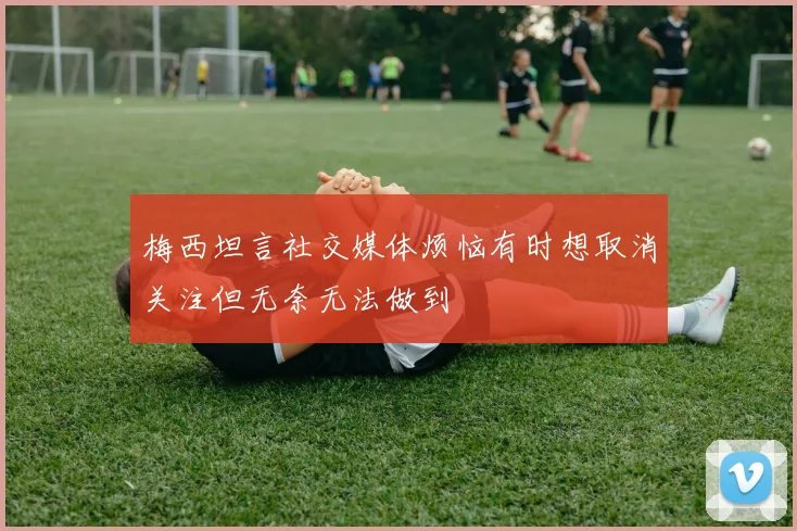 梅西坦言社交媒体烦恼有时想取消关注但无奈无法做到