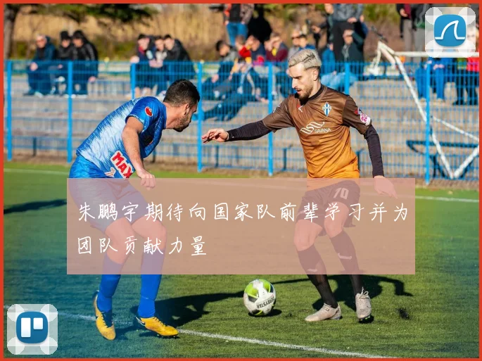 朱鹏宇期待向国家队前辈学习并为团队贡献力量