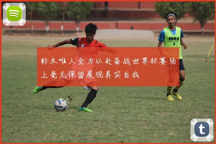 铃木唯人全力以赴备战世界杯赛场上毫无保留展现真实自我