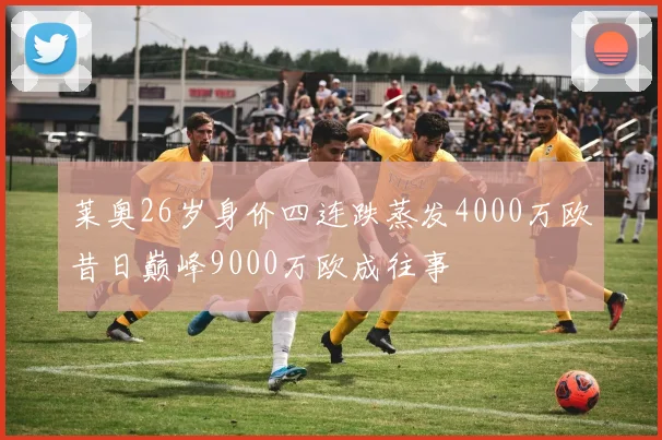 莱奥26岁身价四连跌蒸发4000万欧昔日巅峰9000万欧成往事