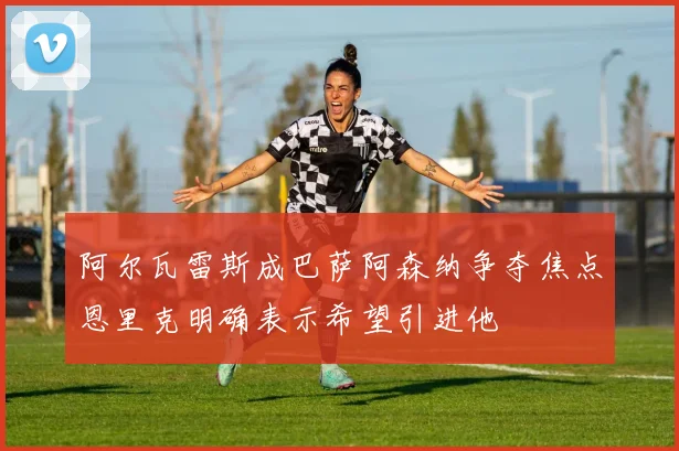 阿尔瓦雷斯成巴萨阿森纳争夺焦点恩里克明确表示希望引进他