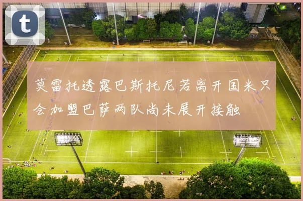 莫雷托透露巴斯托尼若离开国米只会加盟巴萨两队尚未展开接触